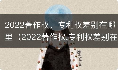 2022著作权、专利权差别在哪里（2022著作权,专利权差别在哪里查询）