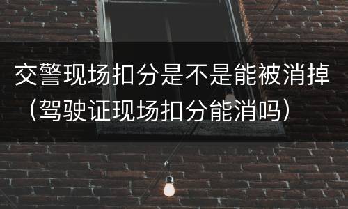 交警现场扣分是不是能被消掉（驾驶证现场扣分能消吗）