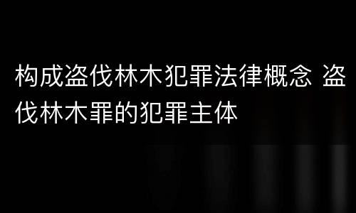 构成盗伐林木犯罪法律概念 盗伐林木罪的犯罪主体