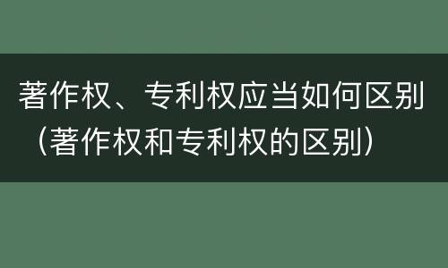 著作权、专利权应当如何区别（著作权和专利权的区别）