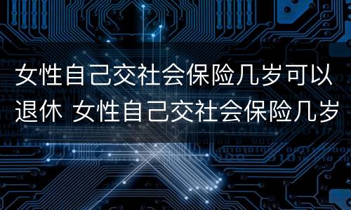 女性自己交社会保险几岁可以退休 女性自己交社会保险几岁可以退休了