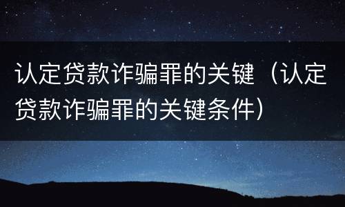 认定贷款诈骗罪的关键（认定贷款诈骗罪的关键条件）