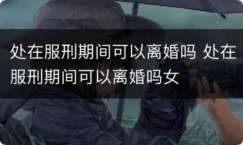 处在服刑期间可以离婚吗 处在服刑期间可以离婚吗女