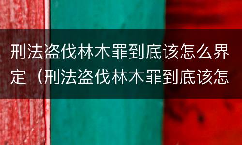刑法盗伐林木罪到底该怎么界定（刑法盗伐林木罪到底该怎么界定呢）