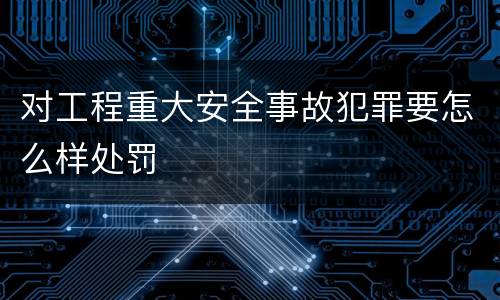 对工程重大安全事故犯罪要怎么样处罚
