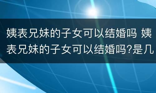 姨表兄妹的子女可以结婚吗 姨表兄妹的子女可以结婚吗?是几代亲?