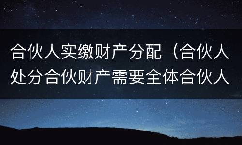 合伙人实缴财产分配（合伙人处分合伙财产需要全体合伙人同意）