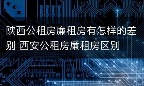 陕西公租房廉租房有怎样的差别 西安公租房廉租房区别