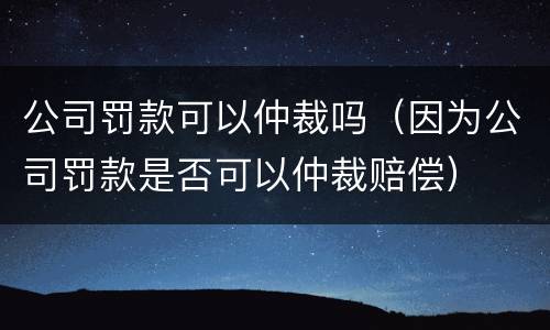 公司罚款可以仲裁吗（因为公司罚款是否可以仲裁赔偿）