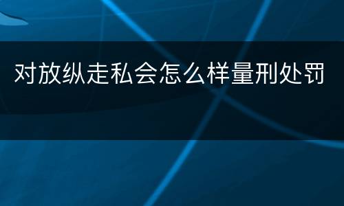 对放纵走私会怎么样量刑处罚