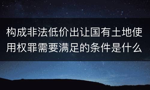 构成非法低价出让国有土地使用权罪需要满足的条件是什么