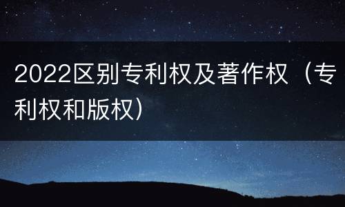 2022区别专利权及著作权（专利权和版权）