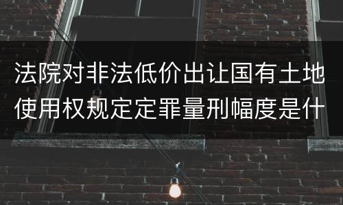 法院对非法低价出让国有土地使用权规定定罪量刑幅度是什么