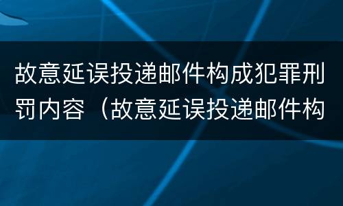 故意延误投递邮件构成犯罪刑罚内容（故意延误投递邮件构成犯罪刑罚内容是）