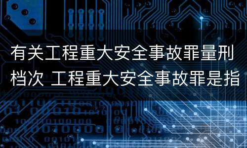有关工程重大安全事故罪量刑档次 工程重大安全事故罪是指那些?