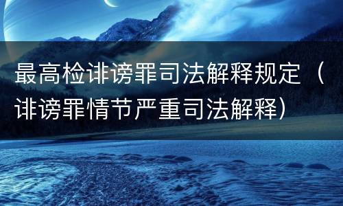 最高检诽谤罪司法解释规定（诽谤罪情节严重司法解释）