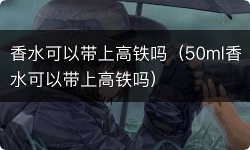 香水可以带上高铁吗（50ml香水可以带上高铁吗）