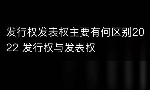 发行权发表权主要有何区别2022 发行权与发表权