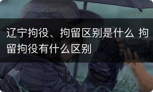辽宁拘役、拘留区别是什么 拘留拘役有什么区别