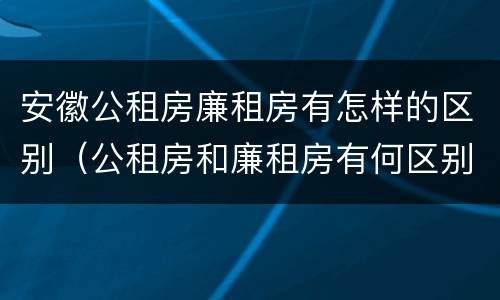 安徽公租房廉租房有怎样的区别（公租房和廉租房有何区别）