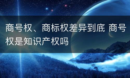 商号权、商标权差异到底 商号权是知识产权吗