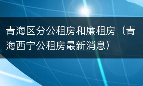 青海区分公租房和廉租房（青海西宁公租房最新消息）