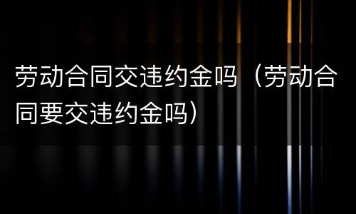 劳动合同交违约金吗（劳动合同要交违约金吗）