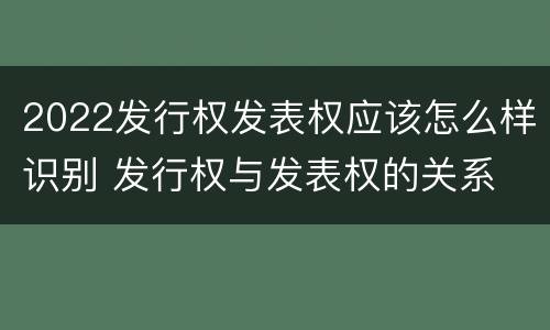 2022发行权发表权应该怎么样识别 发行权与发表权的关系