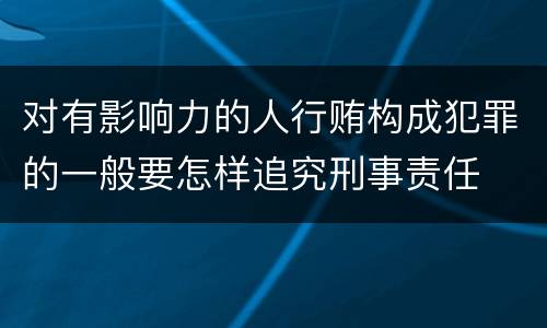 对有影响力的人行贿构成犯罪的一般要怎样追究刑事责任