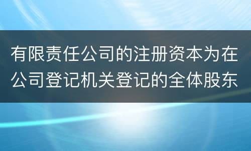 有限责任公司的注册资本为在公司登记机关登记的全体股东认缴的出资额吗