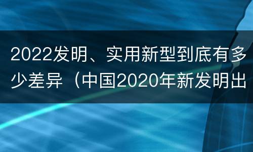 2022发明、实用新型到底有多少差异（中国2020年新发明出的科技）
