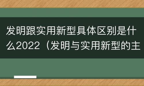 发明跟实用新型具体区别是什么2022（发明与实用新型的主要区别）