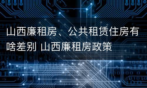 山西廉租房、公共租赁住房有啥差别 山西廉租房政策