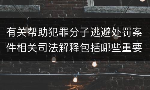 有关帮助犯罪分子逃避处罚案件相关司法解释包括哪些重要规定
