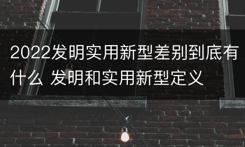 2022发明实用新型差别到底有什么 发明和实用新型定义