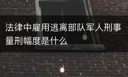 法律中雇用逃离部队军人刑事量刑幅度是什么