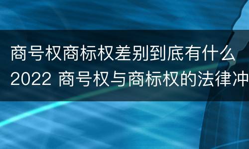 商号权商标权差别到底有什么2022 商号权与商标权的法律冲突与解决