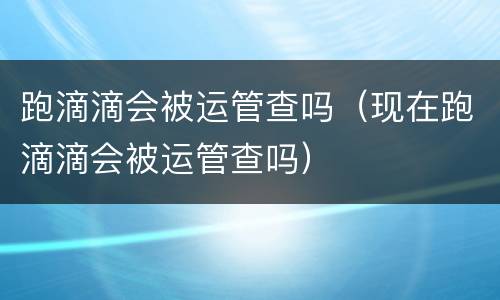 跑滴滴会被运管查吗（现在跑滴滴会被运管查吗）