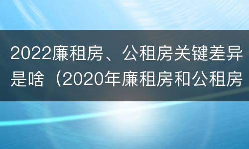 2022廉租房、公租房关键差异是啥（2020年廉租房和公租房的区别）