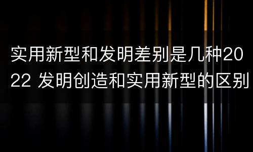实用新型和发明差别是几种2022 发明创造和实用新型的区别