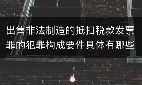 出售非法制造的抵扣税款发票罪的犯罪构成要件具体有哪些