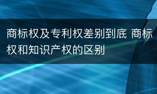 商标权及专利权差别到底 商标权和知识产权的区别