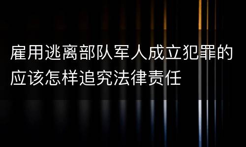 雇用逃离部队军人成立犯罪的应该怎样追究法律责任