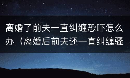 离婚了前夫一直纠缠恐吓怎么办（离婚后前夫还一直纠缠骚扰我,该怎么办）