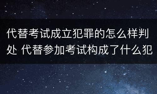 代替考试成立犯罪的怎么样判处 代替参加考试构成了什么犯罪