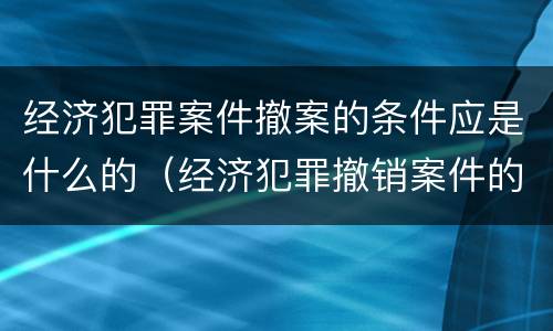 经济犯罪案件撤案的条件应是什么的（经济犯罪撤销案件的条件）
