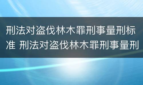 刑法对盗伐林木罪刑事量刑标准 刑法对盗伐林木罪刑事量刑标准的规定