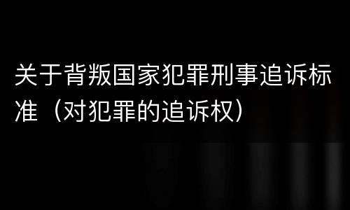 关于背叛国家犯罪刑事追诉标准（对犯罪的追诉权）