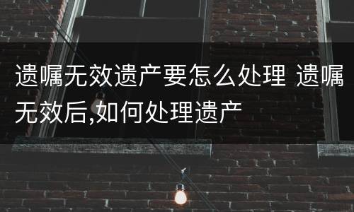 遗嘱无效遗产要怎么处理 遗嘱无效后,如何处理遗产