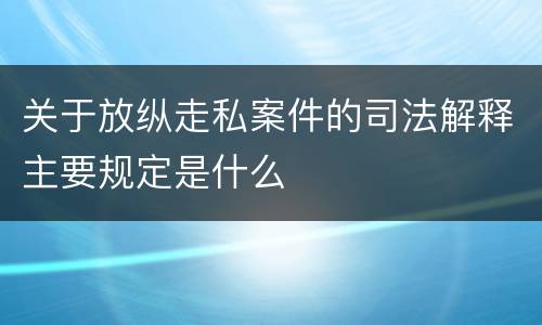 关于放纵走私案件的司法解释主要规定是什么